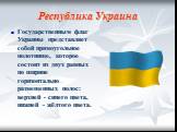 Республика Украина. Государственным флаг Украины представляет собой прямоугольное полотнище, которое состоит из двух равных по ширине горизонтально размещенных полос: верхней - синего цвета, нижней - жёлтого цвета.