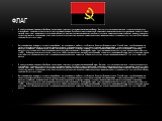 Флаг. В знак окончания гражданской войны и перехода на рыночную экономику Национальный флаг Анголы состоит из двух цветных горизонтальных полос, красный цвет означает кровь, пролитую ангольцами в течении борьбы против колониальной зависимости, национальное сопротивление и защиту страны. Черный цвет 