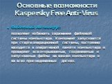 Основные возможности Kaspersky Free Anti-Virus. Файловый Антивирус: позволяет избежать заражения файловой системы компьютера. Компонент запускается при старте операционной системы, постоянно находится в оперативной памяти компьютера и проверяет все открываемые, сохраняемые и запускаемые файлы на ваш