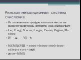 Римская непозиционная система счисления. От положения цифры в записи числа не зависит величина, которую она обозначает I -1, V – 5, X – 10, L – 50, C-100, D-500, M-1000 IV – 4, VI – 6 MCMXCVIII = 1000 +(1000-100)+(100-10)+5+1+1+1=1998 2010=MMX