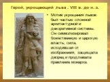 Герой, укрощающий льва . VIII в. до н. э. Мотив укрощения львов был частью сложной архитектурной и декоративной системы. Он символизировал божественную и царскую власть; сила, исходившая от изображения, защищала дворец и продлевала правление монарха.