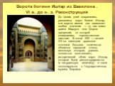 Ворота богини Иштар из Вавилона . VI в. до н. э. Реконструкция. До наших дней сохранились развалины ворот богини Иштар; эти ворота имели для вавилонян особое значение — от них мимо храма Мардука шла Дорога процессий, по которой совершались торжественные шествия. В конце XIX — начале XX вв. немецкие 