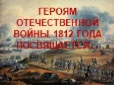 ГЕРОЯМ ОТЕЧЕСТВЕННОЙ ВОЙНЫ 1812 ГОДА ПОСВЯЩАЕТСЯ…