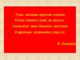 Тула веками оружие ковала Стала похожа сама на ружье. Слышится звон боевого металла В древних названиях улиц ее. В. Лазарев