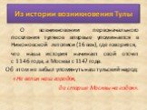 Из истории возникновения Тулы. О возникновении первоначального поселения туляков впервые упоминается в Никоновской летописи (16 век), где говорится, что наша история начинает свой отсчет с 1146 года, а Москва с 1147 года. Об этом не забыл упомянуть наш тульский народ: «Не велик наш городок, да старш