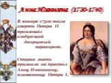 Анна Иоанновна (1730-1740). В январе 1730г после смерти Петра II произошёл следующий дворцовый переворот. Старая знать призвала на престол Анну Иоанновну, племянницу Петра I.