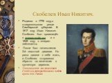 Скобелев Иван Никитич. Родился в 1778 году,в ставропольском уезде Симбирской губернии. В 1817 году Иван Никитич Скобелев был произведён в генерал-майоры, а в 1828 году, в генерал-лейтенанты. После был начальником 3-й пехотной дивизии. Но раны давали о себе знать, и Скобелев отправился обратно на изл