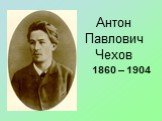 Антон Павлович Чехов. 1860 – 1904