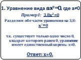 1. Уравнение вида ax2=0, где а≠0. Пример1: 3,8x2=0 Разделим обе части уравнения на 3,8: x2=0 т.к. существует только одно число 0, квадрат которого равен 0, уравнение имеет единственный корень: х=0. Ответ: х=0.