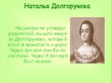 Наталья Долгорукова. Несмотря на уговоры родителей, вышла замуж за Долгорукова, который впал в немилость к царю. Через три дня они были сосланы. Через 9 лет муж был казнен.