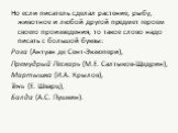 Но если писатель сделал растение, рыбу, животное и любой другой предмет героем своего произведения, то такое слово надо писать с большой буквы: Роза (Антуан де Сент-Экзюпери), Премудрый Пескарь (М.Е. Салтыков-Щедрин), Мартышка (И.А. Крылов), Тень (Е. Шварц), Балда (А.С. Пушкин).