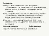 Примеры: Город – имя нарицательное, а Москва – собственное, т. к. словом город можно назвать любой город, а Москва – название нашей столицы. Река – нарицательное существительное, Волга – собственное. Каждой реке когда-то давно люди дали своё, собственное, название. Девочка – имя нарицательное, а Оля