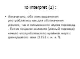 To Interpret (2) : Изначально, оба этих выражения употреблялись как для обозначения устного, так и письменного видов перевода, - более позднее значение (устный перевод) начало употребляться по крайней мере с двенадцатого века (1152 г. н. э. ?).
