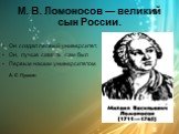 М. В. Ломоносов — великий сын России. Он создал первый университет. Он, лучше сказать, сам был Первым нашим университетом. А. С. Пушкин