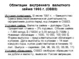 Облигации внутреннего валютного займа 1993 г. (ОВВЗ). История появления. В июне 1991 г. – банкротство Банка внешнеэкономической деятельности, оформление долга перед юр.лицами в ОВВЗ. Условия займа. Валюта займа – доллары США. Процентная ставка – 3% годовых. Объем займа – 7,885 млрд.$ (1993г) и 5,05 