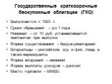 Государственные краткосрочные бескупонные облигации (ГКО). Выпускаются с 1993 г. Сроки обращения – до 1 года Номинал – от 10 руб. устанавливается эмитентом при выпуске Форма существования - бездокументарная Владельцы – российские юр. и физ. лица, а также нерезиденты Форма владения – именная Форма вы