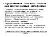 Государственные облигации, погашае-мые золотом (золотые сертификаты). Сущность – предоставляет владельцу право получить при погашении сертификата 1 кг химически чистого золота в слитках. Форма существования – документарная с обязательным централизованным хранением, Эмитент – Министерство финансов РФ