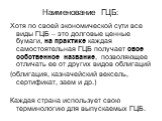 Наименование ГЦБ: Хотя по своей экономической сути все виды ГЦБ – это долговые ценные бумаги, на практике каждая самостоятельная ГЦБ получает свое собственное название, позволяющее отличать ее от других видов облигаций (облигация, казначейский вексель, сертификат, заем и др.) Каждая страна используе