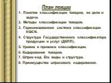 1. Понятие классификации товаров, ее цели и задачи. 2. Методы классификации товаров. 3. Гармонизованная система классификации HS/CN. 4. Структура Государственного классификатора продукции и услуг (ДКПП). 5. Уровни и признаки классификации. 6. Кодирование товаров. 7. Штрих-код. Его виды и структура. 