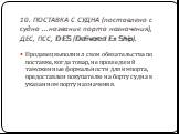 10. ПОСТАВКА С СУДНА (поставлено с судна ...название порта назначения), ДЕС, ПСС, DES (Delivered Ex Ship). Продавец выполнил свои обязательства по поставке, когда товар, не прошедший таможенные формальности для импорта, предоставлен покупателю на борту судна в указанном порту назначения.