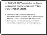 4. ФРАНКО БОРТ (свободно на борту ...название порта отгрузки, ФОБ), FOB (Free on Board). Продавец полностью выполнил свои обязательства по доставке, когда товар пересек поруч­ни судна в указанном порту отгрузки. Этот термин может применяться только в отношении морских или речных перевозок.