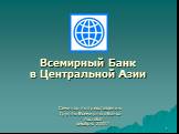 Всемирный Банк в Центральной Азии. Семинар по представлению Группы Всемирного Банка Ашгабат декабрь 2007