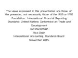 The views expressed in this presentation are those of the presenter, not necessarily those of the IASB or IFRS Foundation. International Financial Reporting Standards United Nations Conference on Trade and Development Ian Mackintosh Vice-Chair International Accounting Standards Board November 2015