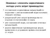 Основные элементы нормативного метода учета затрат производства: составление нормативных калькуляций по изделиям с учетом изменений норм на начало текущего месяца; раздельный учет затрат производства по нормам и отклонениям от норм; учет изменений норм, составление отчетных калькуляций; анализ факти