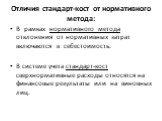 Отличия стандарт-кост от нормативного метода: В рамках нормативного метода отклонения от нормативных затрат включаются в себестоимость. В системе учета стандарт-кост сверхнормативные расходы относятся на финансовые результаты или на виновных лиц.