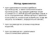 Метод применяется: при единичном и мелкосерийном производстве, а также вспомогательном производстве, где каждая единица затрат отличается от любой другой единицы затрат, и хотя определенные заказы время от времени повторяются, желательно всякий раз, когда эти затраты возникают, определять их заново;