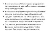 В соответствии с ABC-методом предприятие рассматривается как набор взаимосвязанных операций (функций). В процессе операции потребляются различные ресурсы (материалы, труд, оборудование). Продукт принимает на себя затраты на все виды деятельности, которые потребуются для его создания и предоставления