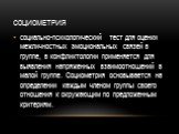 Социометрия. социально-психологический тест для оценки межличностных эмоциональных связей в группе, в конфликтологии применяется для выявления напряженных взаимоотношений в малой группе. Социометрия основывается на определении каждым членом группы своего отношения к окружающим по предложенным критер