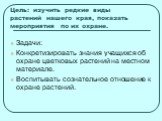 Цель: изучить редкие виды растений нашего края, показать мероприятия по их охране. Задачи: Конкретизировать знания учащихся об охране цветковых растений на местном материале. Воспитывать сознательное отношение к охране растений.