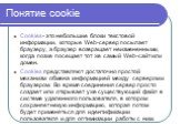 Понятие cookie. Cookies- это небольшие блоки текстовой информации, которые Web-сервер посылает браузеру, а браузер возвращает неизмененными, когда позже посещает тот же самый Web-сайт или домен. Cookies представляют достаточно простой механизм обмена информацией между сервером и браузером. Во время 