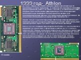 1999 год- Athlon. До 1999 г. Фирмы Intel и AMD создавали практически идентичные по архитектуре и сокету процессоры. В частности. Это относиться к семействам процессоров 5х86 (1995 г.), К5 (1996 г.), К6 (1997 г.). В семействе К6-2(1998 г.) впервые была использована микроархитектура RISC для построени