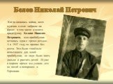 Белов Николай Петрович. Когда началась война, всех мужчин в селе забрали на фронт, в том числе и моего прадедушку Белова Николая Петровича, моя прабабушка осталась одна с тремя детьми.. А в 1942 году он пропал без вести. Это было тяжёлым испытанием для моей прабабушки, но надо было жить дальше и рас