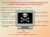 Вы Интернет-зависимы, если на любые пять вопросов ответили да. 1. Чувствуете ли Вы себя зависимым от Интернета? 2. Желаете ли Вы увеличить время проведения в сети? 6. Случалось ли Вам лгать членам семьи, врачам или другим людям, чтобы скрыть время пребывания в сети? 4. Чувствуете ли Вы себя усталым,