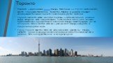 Торо́нто — крупнейший город Канады. Население — 2 615 060 жителей (2011), вместе с городами Миссиссога, Брэмптон, Маркем и другими образует агломерацию Большой Торонто с населением 5715 тыс. жителей. Торонто является частью «золотой подковы» — густонаселённого региона вокруг западной части озера Онт