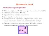 Источники света. Основные характеристики. 1. Рабочее напряжение U (В) и электрическая мощность N(Вт). 2. Световой поток лампы Ф (лм). 3. Характеристика спектра излучения. 4. Срок службы лампы t, час. 5. Конструктивные параметры (форма колбы лампы, тела накала; наличие и состав газа, заполняющего кол