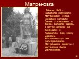 Матреновка. 20 мая 1943 г. каратели окружили Матрёновку и под конвоем загнали более ста человек в баню, заперли дверь, а потом облили её бензином и подожгли. Тех, кому удалось выскочить,тут же расстреливали. Матрёновка вместе с жителями была уничтожена.