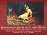 Во время одного из приступов ярости 9 ноября 1582 года в Александровской слободе царь случайно убил своего сына Ивана Ивановича, попав посохом с железным наконечником ему в висок.