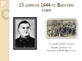 15 апреля 1944 гг. Ватутин умер. 17 апреля 1944 года в Киеве состоялись похороны Н.Ф. Ватутина.