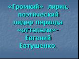 «Громкий» лирик, поэтический лидер периода «оттепели»- Евгений Евтушенко.