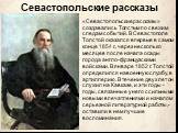 «Севастопольские рассказы» создавались Толстым по свежим следам событий. В Севастополе Толстой оказался впервые в самом конце 1854 г., через несколько месяцев после начала осады города англо-французскими войсками. В январе 1852 г. Толстой определился на военную службу, в артиллерию. В течение двух л