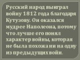 Русский народ выиграл войну 1812 года благодаря Кутузову. Он оказался мудрее Наполеона, потому что лучше его понял характер войны, которая не была похожа ни на одну из предыдущих войн.