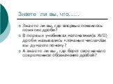 Знаете ли вы, что……. Знаете ли вы, где впервые появилось понятие дроби? В первых учебниках математики(в ХVIΙ) дроби назывались «ломаные числа».Как вы думаете почему? А знаете ли вы , где берет свое начало современное обозначение дробей?