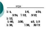 1/4, 1/6, 4/24, 3/24, 7/12, 5/12, 1/12, 1/60, 3/20, 4/5, 1/5 1/36, 7/36, 30/72. игра