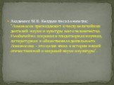 Академик М.В. Келдыш писал о нем так: "Ломоносов принадлежит к числу величайших деятелей науки и культуры всего человечества. Необычайно широкая и плодотворная научная, литературная и общественная деятельность Ломоносова - это целая эпоха в истории нашей отечественной и мировой науки и культуры