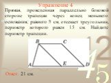 Упражнение 4. Прямая, проведенная параллельно боковой стороне трапеции через конец меньшего основания, равного 3 см, отсекает треугольник, периметр которого равен 15 см. Найдите периметр трапеции. Ответ: 21 см.