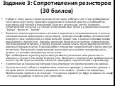 Задание 3: Сопротивления резисторов (30 баллов). Найдите, чему равны сопротивления резисторов. Соберите для этого необходимую электрическую схему, проведите измерения и выполните расчеты. Добивайтесь максимальной точности измерений! Занесите результаты в отчёт, величины сопротивлений указывать с точ